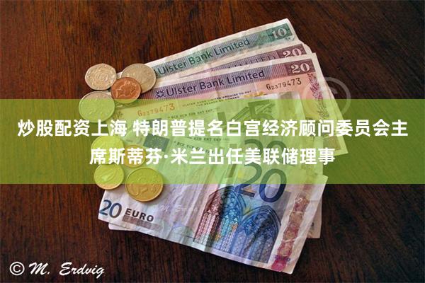 炒股配资上海 特朗普提名白宫经济顾问委员会主席斯蒂芬·米兰出任美联储理事