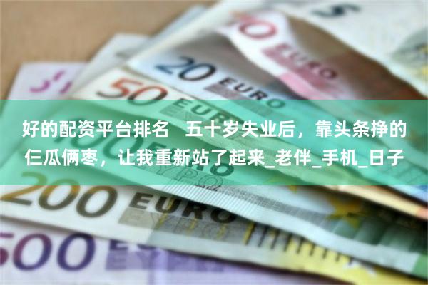 好的配资平台排名   五十岁失业后，靠头条挣的仨瓜俩枣，让我重新站了起来_老伴_手机_日子