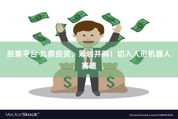 股票平台 九鼎投资，筹划并购！切入人形机器人赛道