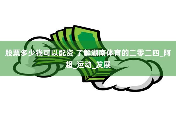 股票多少钱可以配资 了解湖南体育的二零二四_阿超_运动_发展