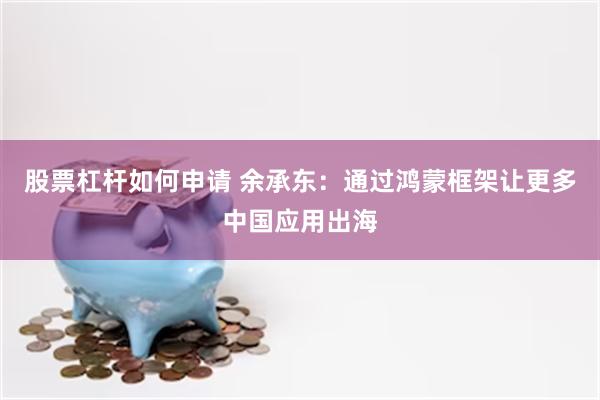 股票杠杆如何申请 余承东：通过鸿蒙框架让更多中国应用出海