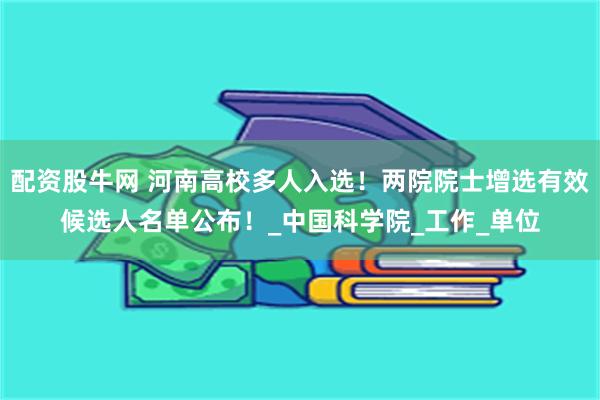 配资股牛网 河南高校多人入选！两院院士增选有效候选人名单公布！_中国科学院_工作_单位