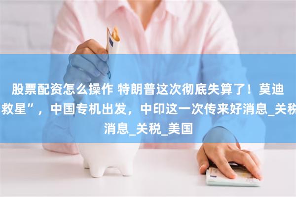 股票配资怎么操作 特朗普这次彻底失算了！莫迪等来“救星”，中国专机出发，中印这一次传来好消息_关税_美国