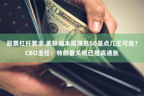 股票杠杆要求 美联储本周降息50基点几无可能？CBO主任：特朗普关税已推高通胀
