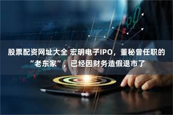 股票配资网址大全 宏明电子IPO，董秘曾任职的“老东家”，已经因财务造假退市了
